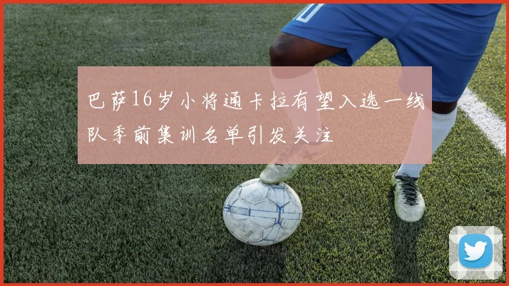 巴萨16岁小将通卡拉有望入选一线队季前集训名单引发关注