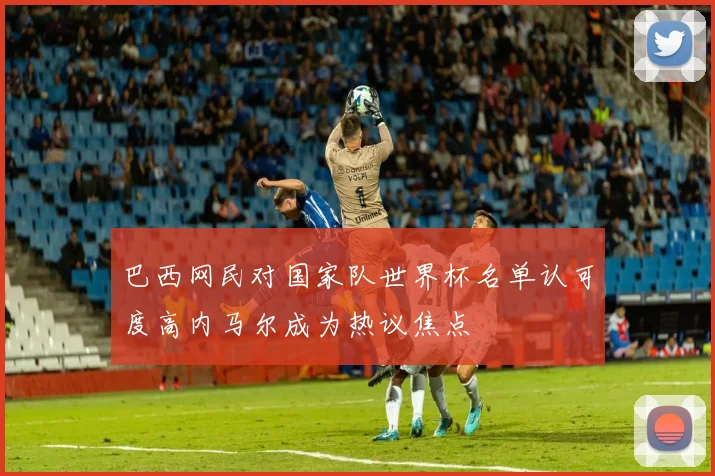 巴西网民对国家队世界杯名单认可度高内马尔成为热议焦点