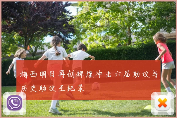 梅西明日再创辉煌冲击六届助攻与历史助攻王纪录
