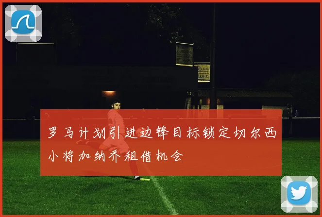罗马计划引进边锋目标锁定切尔西小将加纳乔租借机会