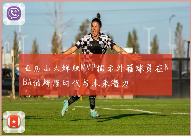 亚历山大蝉联MVP揭示外籍球员在NBA的辉煌时代与未来潜力
