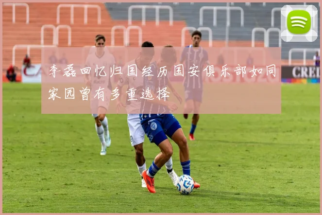 李磊回忆归国经历国安俱乐部如同家园曾有多重选择