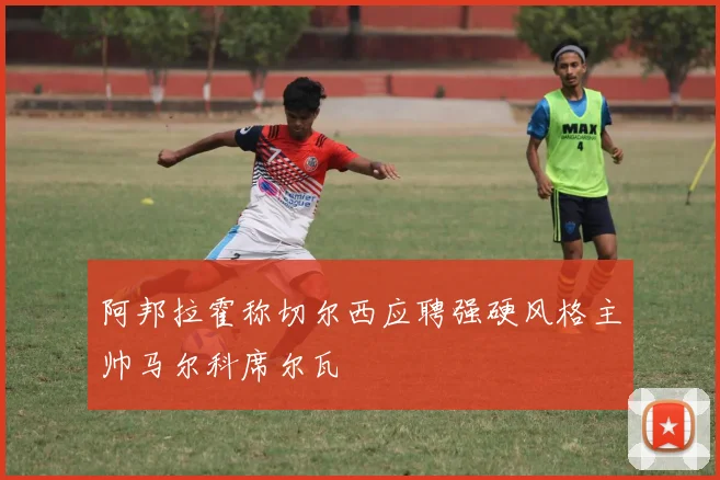 阿邦拉霍称切尔西应聘强硬风格主帅马尔科席尔瓦
