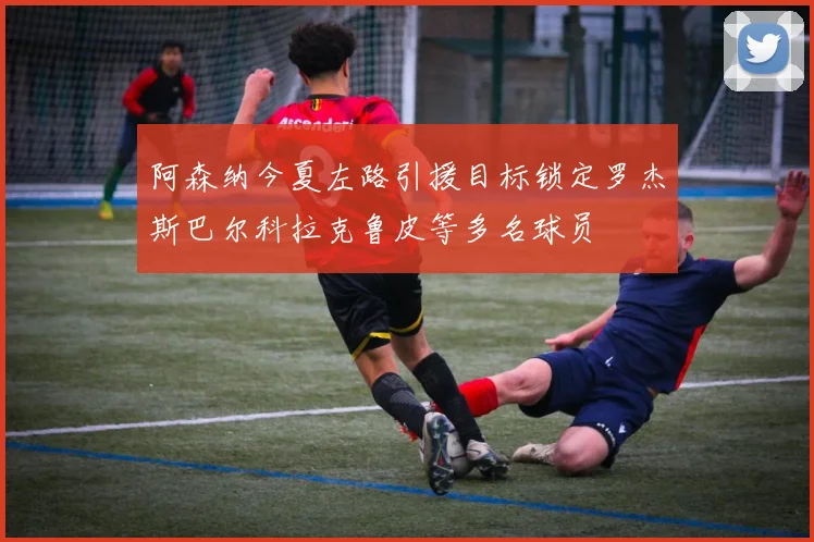 阿森纳今夏左路引援目标锁定罗杰斯巴尔科拉克鲁皮等多名球员
