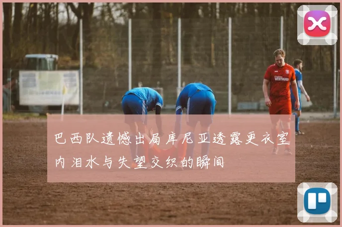 巴西队遗憾出局库尼亚透露更衣室内泪水与失望交织的瞬间