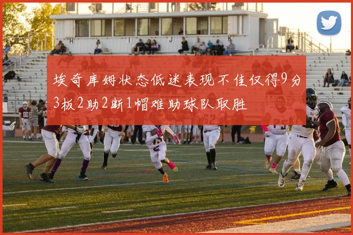 埃奇库姆状态低迷表现不佳仅得9分3板2助2断1帽难助球队取胜