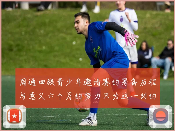 周通回顾青少年邀请赛的筹备历程与意义六个月的努力只为这一刻的精彩
