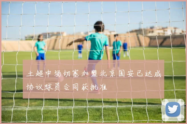 土超中场切塞加盟北京国安已达成协议球员合同获批准